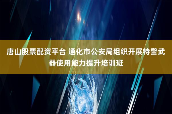 唐山股票配资平台 通化市公安局组织开展特警武器使用能力提升培训班