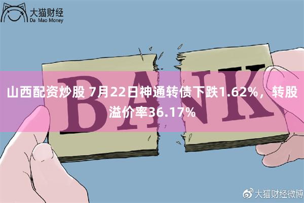 山西配资炒股 7月22日神通转债下跌1.62%，转股溢价率36.17%