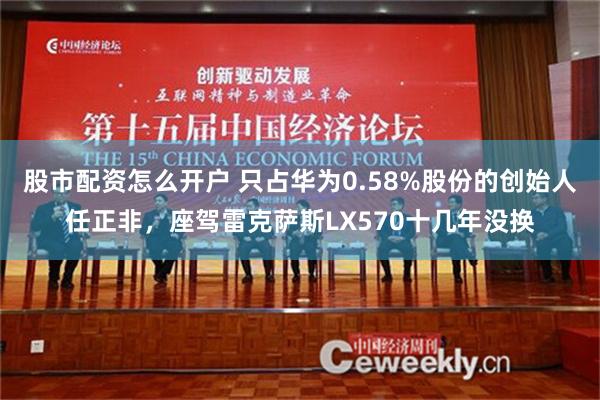 股市配资怎么开户 只占华为0.58%股份的创始人任正非，座驾雷克萨斯LX570十几年没换