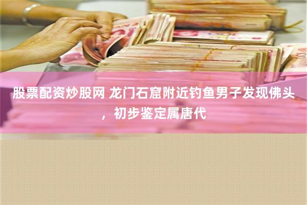 股票配资炒股网 龙门石窟附近钓鱼男子发现佛头，初步鉴定属唐代