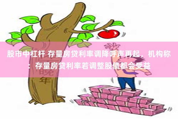 股市中杠杆 存量房贷利率调降呼声再起，机构称：存量房贷利率若调整股债都会受益