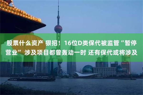 股票什么资产 狠招！16位D类保代被监管“暂停营业” 涉及项目都曾轰动一时 还有保代或将涉及