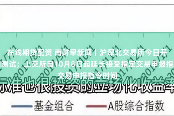 在线期货配资 南财早新闻丨沪深北交易所今日开展全网测试；上交所自10月8日起延长接受指定交易申报指令时间