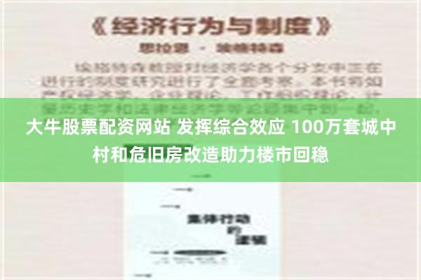 大牛股票配资网站 发挥综合效应 100万套城中村和危旧房改造助力楼市回稳