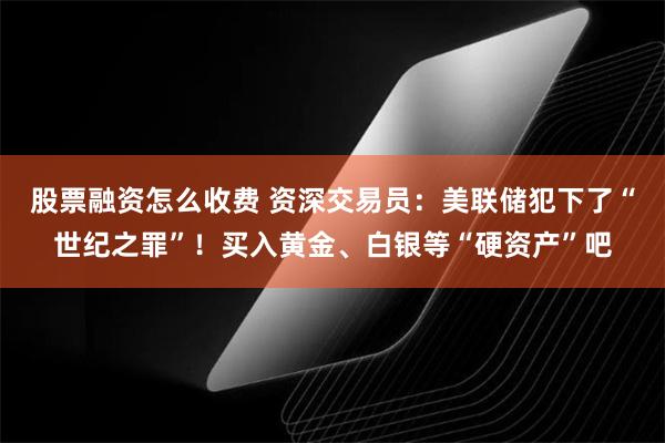 股票融资怎么收费 资深交易员：美联储犯下了“世纪之罪”！买入黄金、白银等“硬资产”吧