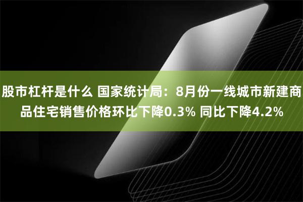 股市杠杆是什么 国家统计局：8月份一线城市新建商品住宅销售价格环比下降0.3% 同比下降4.2%