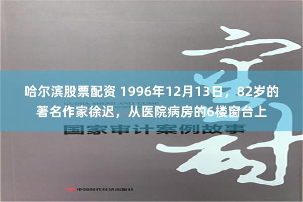 哈尔滨股票配资 1996年12月13日，82岁的著名作家徐迟，从医院病房的6楼窗台上