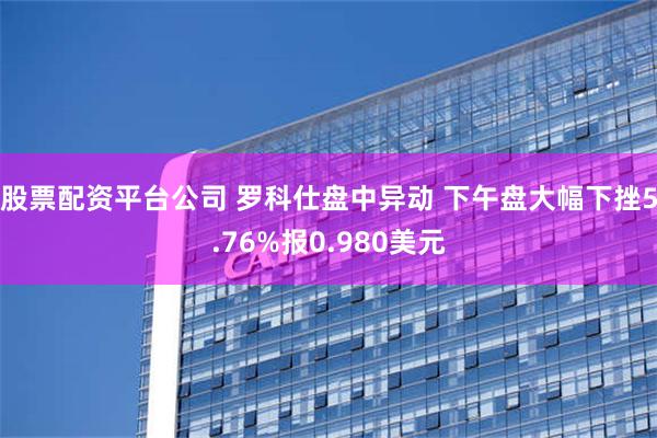 股票配资平台公司 罗科仕盘中异动 下午盘大幅下挫5.76%报0.980美元