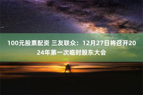 100元股票配资 三友联众：12月27日将召开2024年第一次临时股东大会