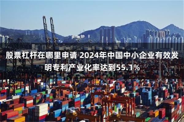 股票杠杆在哪里申请 2024年中国中小企业有效发明专利产业化率达到55.1%