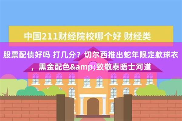 股票配债好吗 打几分？切尔西推出蛇年限定款球衣，黑金配色&致敬泰晤士河道