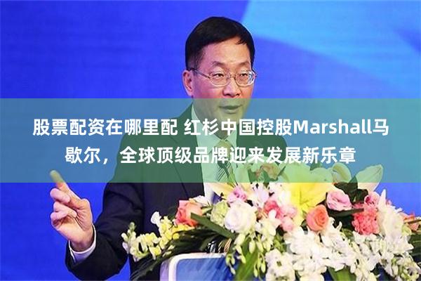 股票配资在哪里配 红杉中国控股Marshall马歇尔，全球顶级品牌迎来发展新乐章