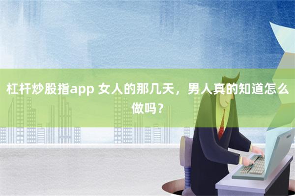 杠杆炒股指app 女人的那几天，男人真的知道怎么做吗？